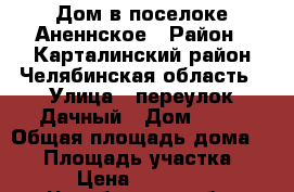  Дом в поселоке Аненнское › Район ­ Карталинский район Челябинская область › Улица ­ переулок Дачный › Дом ­ 25 › Общая площадь дома ­ 65 › Площадь участка ­ 18 › Цена ­ 600 000 - Челябинская обл. Недвижимость » Дома, коттеджи, дачи продажа   . Челябинская обл.